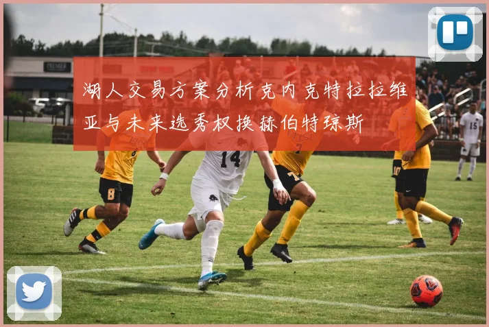 湖人交易方案分析克内克特拉拉维亚与未来选秀权换赫伯特琼斯