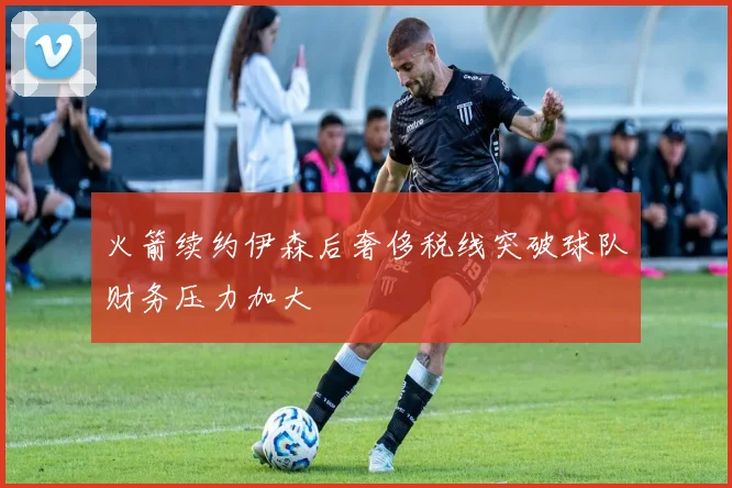 火箭续约伊森后奢侈税线突破球队财务压力加大