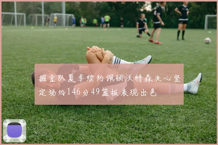 掘金队夏季续约佩顿沃特森决心坚定场均146分49篮板表现出色