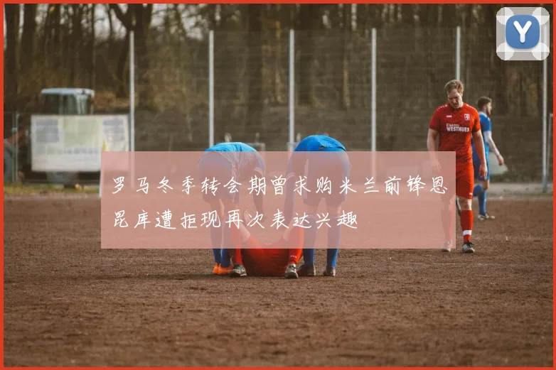 罗马冬季转会期曾求购米兰前锋恩昆库遭拒现再次表达兴趣