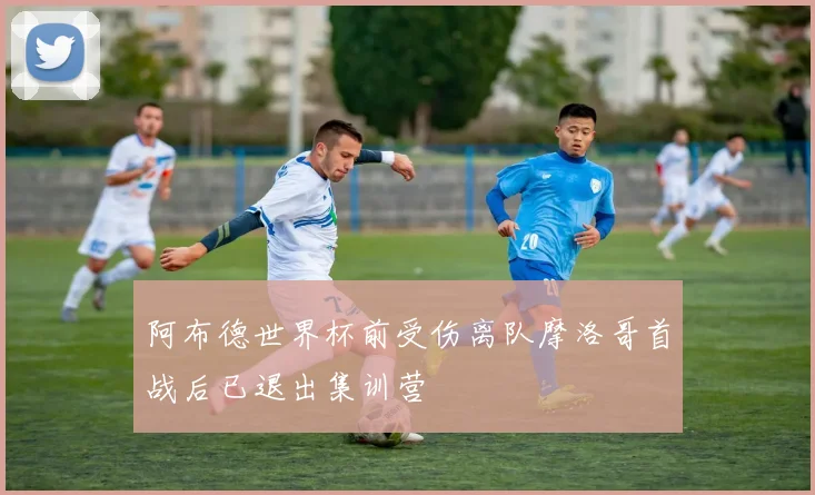 阿布德世界杯前受伤离队摩洛哥首战后已退出集训营