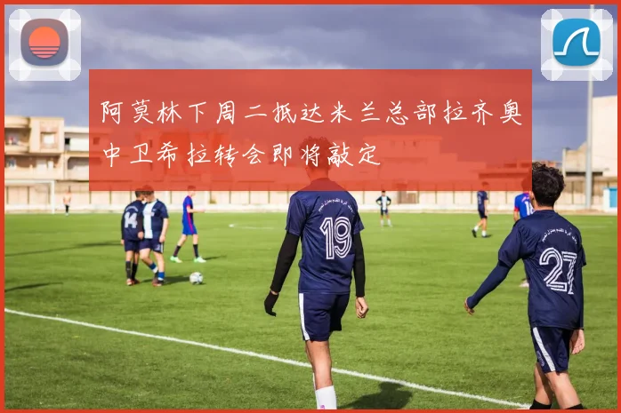 阿莫林下周二抵达米兰总部拉齐奥中卫希拉转会即将敲定