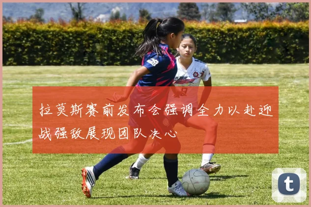 拉莫斯赛前发布会强调全力以赴迎战强敌展现团队决心