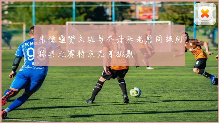 韦德盛赞文班与乔丹和老詹同级别称其比赛特点无可挑剔