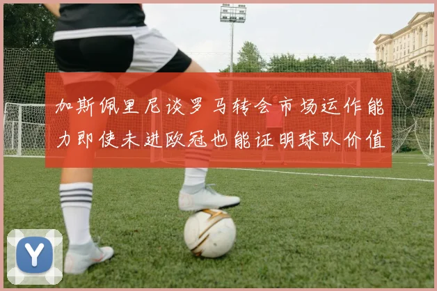 加斯佩里尼谈罗马转会市场运作能力即使未进欧冠也能证明球队价值
