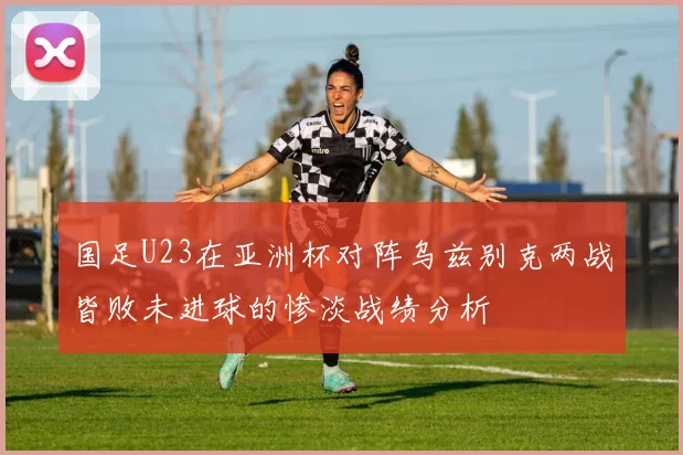 国足U23在亚洲杯对阵乌兹别克两战皆败未进球的惨淡战绩分析