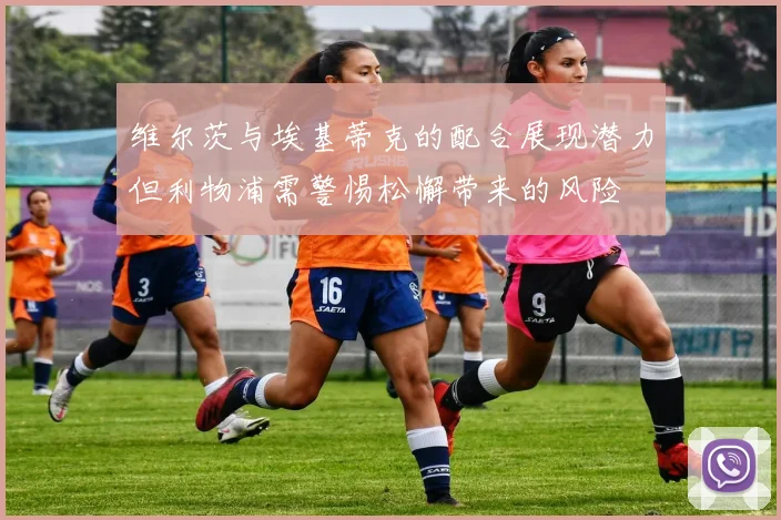 维尔茨与埃基蒂克的配合展现潜力但利物浦需警惕松懈带来的风险