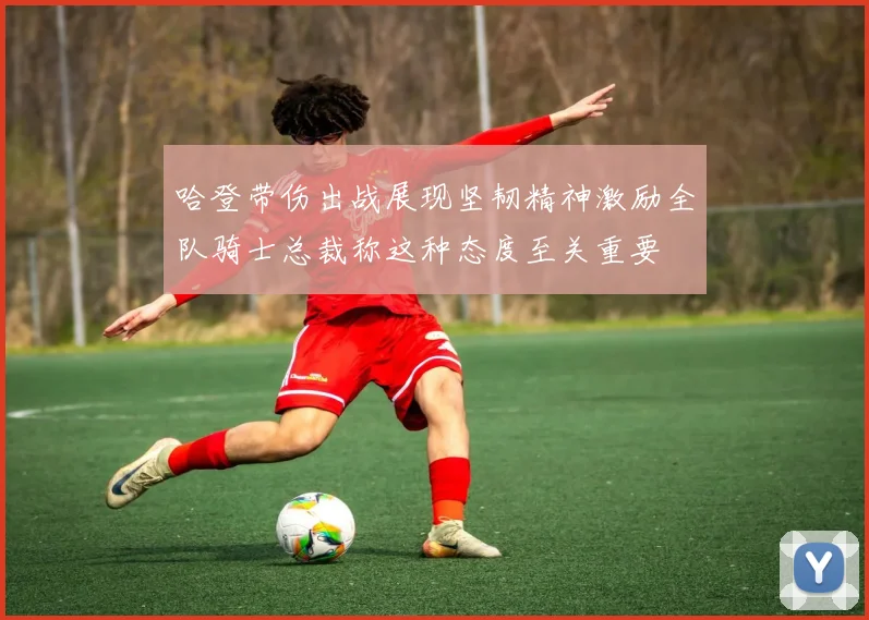 哈登带伤出战展现坚韧精神激励全队骑士总裁称这种态度至关重要